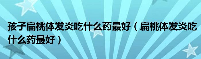 孩子扁桃體發(fā)炎吃什么藥最好（扁桃體發(fā)炎吃什么藥最好）