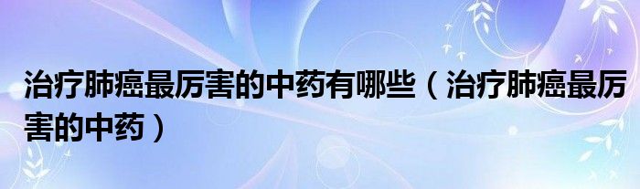 治療肺癌最厲害的中藥有哪些（治療肺癌最厲害的中藥）