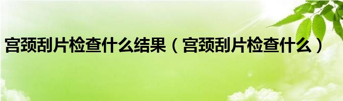 宮頸刮片檢查什么結(jié)果（宮頸刮片檢查什么）