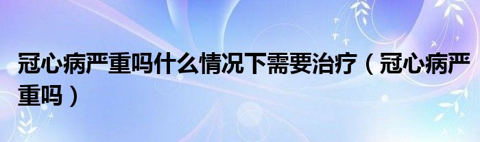 冠心病嚴(yán)重嗎什么情況下需要治療（冠心病嚴(yán)重嗎）