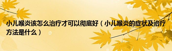 小兒喉炎該怎么治療才可以徹底好（小兒喉炎的癥狀及治療方法是什么）