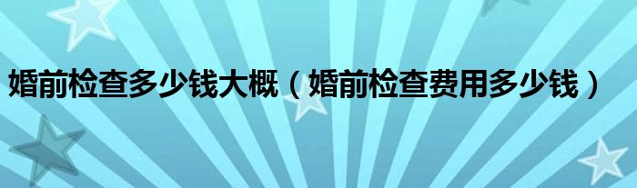 婚前檢查多少錢(qián)大概（婚前檢查費(fèi)用多少錢(qián)）