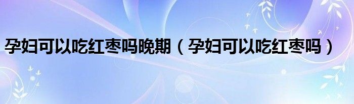 孕婦可以吃紅棗嗎晚期（孕婦可以吃紅棗嗎）