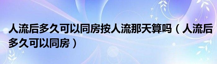 人流后多久可以同房按人流那天算嗎（人流后多久可以同房）