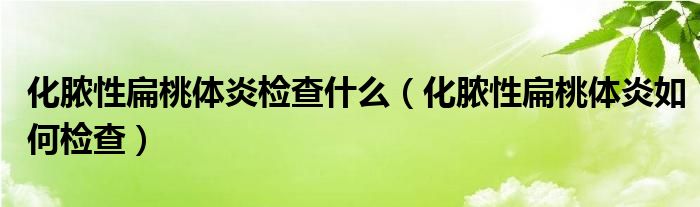 化膿性扁桃體炎檢查什么（化膿性扁桃體炎如何檢查）