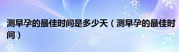 測(cè)早孕的最佳時(shí)間是多少天（測(cè)早孕的最佳時(shí)間）