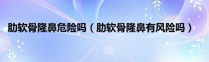 肋軟骨隆鼻危險(xiǎn)嗎（肋軟骨隆鼻有風(fēng)險(xiǎn)嗎）