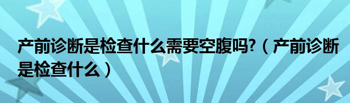 產前診斷是檢查什么需要空腹嗎?（產前診斷是檢查什么）