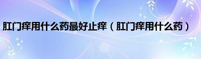 肛門癢用什么藥最好止癢（肛門癢用什么藥）