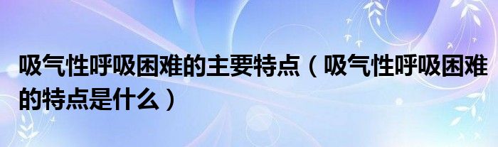 吸氣性呼吸困難的主要特點(diǎn)（吸氣性呼吸困難的特點(diǎn)是什么）