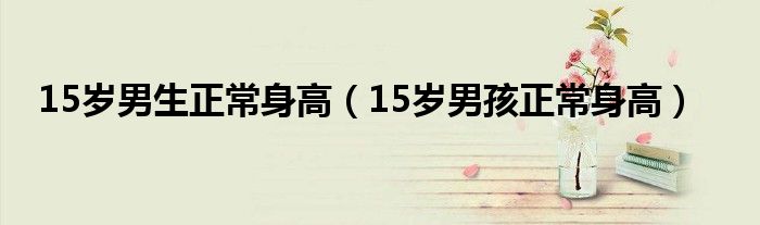 15歲男生正常身高（15歲男孩正常身高）