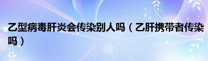 乙型病毒肝炎會傳染別人嗎（乙肝攜帶者傳染嗎）