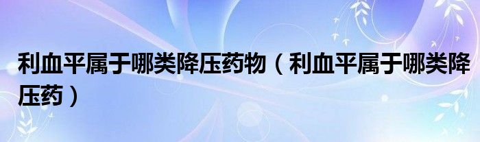 利血平屬于哪類(lèi)降壓藥物（利血平屬于哪類(lèi)降壓藥）