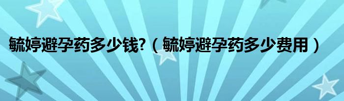 毓婷避孕藥多少錢(qián)?（毓婷避孕藥多少費(fèi)用）