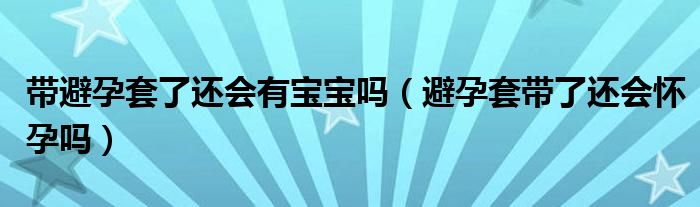 帶避孕套了還會有寶寶嗎（避孕套帶了還會懷孕嗎）