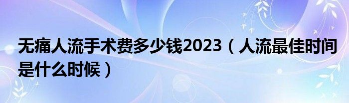 無痛人流手術(shù)費(fèi)多少錢2023（人流最佳時(shí)間是什么時(shí)候）