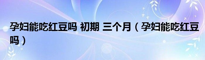 孕婦能吃紅豆嗎 初期 三個(gè)月（孕婦能吃紅豆嗎）