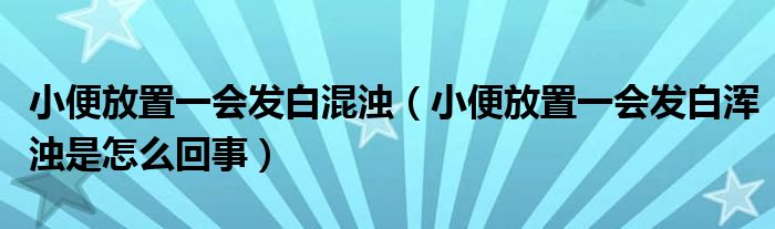 小便放置一會發(fā)白混濁（小便放置一會發(fā)白渾濁是怎么回事）