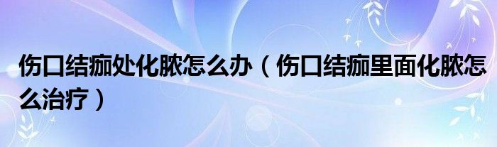 傷口結痂處化膿怎么辦（傷口結痂里面化膿怎么治療）