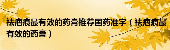 祛疤痕最有效的藥膏推薦國(guó)藥準(zhǔn)字（祛疤痕最有效的藥膏）