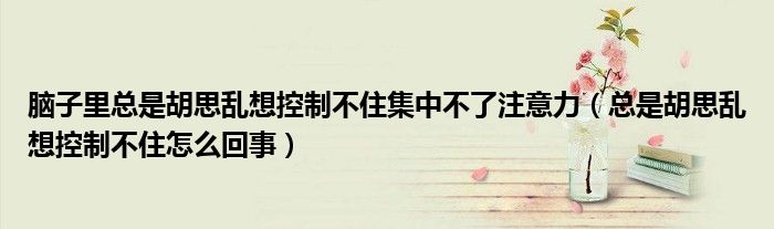 腦子里總是胡思亂想控制不住集中不了注意力（總是胡思亂想控制不住怎么回事）