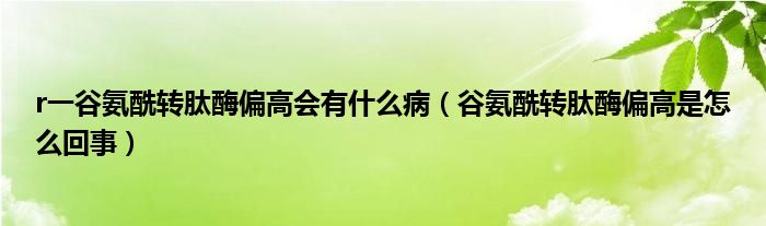 r一谷氨酰轉(zhuǎn)肽酶偏高會(huì)有什么?。ü劝滨＾D(zhuǎn)肽酶偏高是怎么回事）