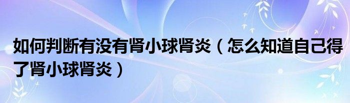 如何判斷有沒有腎小球腎炎（怎么知道自己得了腎小球腎炎）