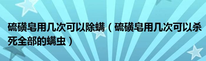 硫磺皂用幾次可以除螨（硫磺皂用幾次可以殺死全部的螨蟲）