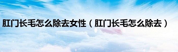 肛門長(zhǎng)毛怎么除去女性（肛門長(zhǎng)毛怎么除去）