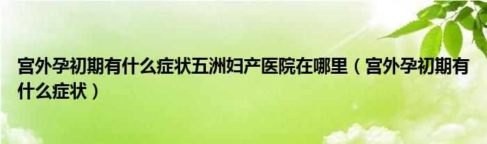 宮外孕初期有什么癥狀五洲婦產醫(yī)院在哪里（宮外孕初期有什么癥狀）