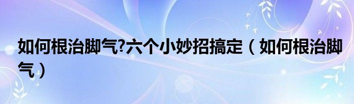 如何根治腳氣?六個(gè)小妙招搞定（如何根治腳氣）