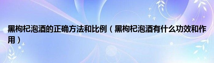 黑枸杞泡酒的正確方法和比例（黑枸杞泡酒有什么功效和作用）