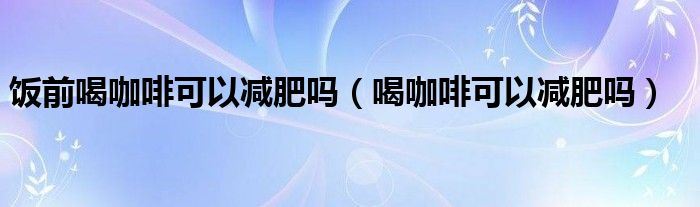 飯前喝咖啡可以減肥嗎（喝咖啡可以減肥嗎）