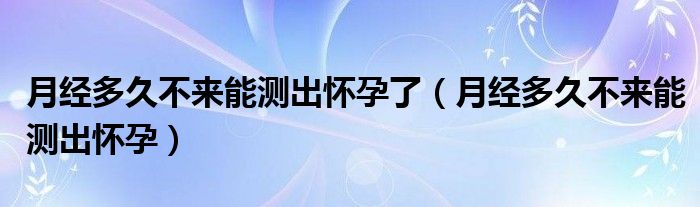 月經(jīng)多久不來(lái)能測(cè)出懷孕了（月經(jīng)多久不來(lái)能測(cè)出懷孕）