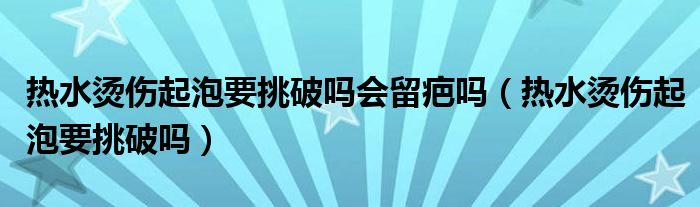 熱水燙傷起泡要挑破嗎會留疤嗎（熱水燙傷起泡要挑破嗎）