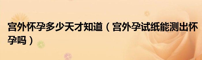 宮外懷孕多少天才知道（宮外孕試紙能測出懷孕嗎）