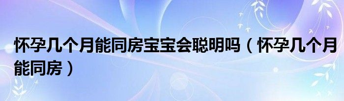 懷孕幾個(gè)月能同房寶寶會(huì)聰明嗎（懷孕幾個(gè)月能同房）