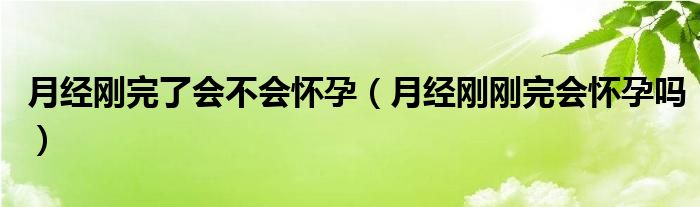 月經(jīng)剛完了會不會懷孕（月經(jīng)剛剛完會懷孕嗎）