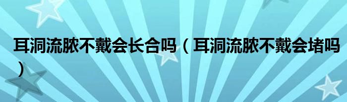 耳洞流膿不戴會(huì)長合嗎（耳洞流膿不戴會(huì)堵嗎）