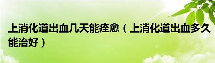 上消化道出血幾天能痊愈（上消化道出血多久能治好）