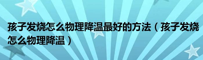 孩子發(fā)燒怎么物理降溫最好的方法（孩子發(fā)燒怎么物理降溫）