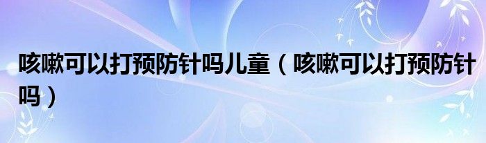 咳嗽可以打預(yù)防針嗎兒童（咳嗽可以打預(yù)防針嗎）