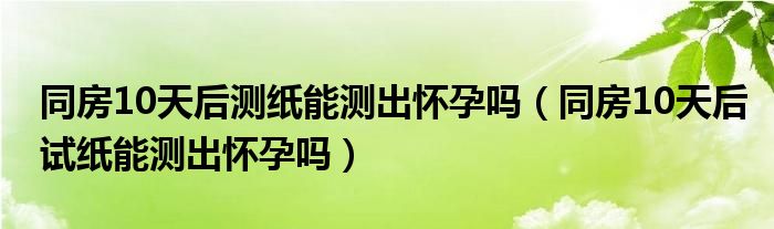 同房10天后測紙能測出懷孕嗎（同房10天后試紙能測出懷孕嗎）