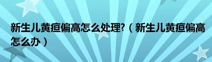 新生兒黃疸偏高怎么處理?（新生兒黃疸偏高怎么辦）