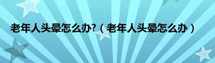 老年人頭暈怎么辦?（老年人頭暈怎么辦）