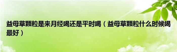 益母草顆粒是來月經(jīng)喝還是平時(shí)喝（益母草顆粒什么時(shí)候喝最好）