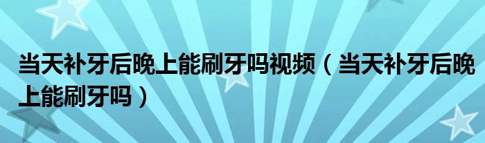 當(dāng)天補(bǔ)牙后晚上能刷牙嗎視頻（當(dāng)天補(bǔ)牙后晚上能刷牙嗎）