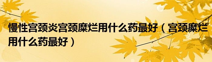 慢性宮頸炎宮頸糜爛用什么藥最好（宮頸糜爛用什么藥最好）