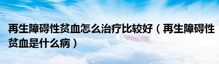 再生障礙性貧血怎么治療比較好（再生障礙性貧血是什么病）