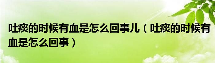 吐痰的時(shí)候有血是怎么回事兒（吐痰的時(shí)候有血是怎么回事）